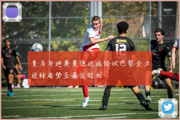 皇马与迪奥曼德达成协议巴黎全力逆转局势至最后时刻
