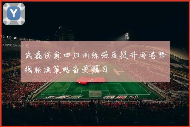 武磊伤愈回归训练强度提升海港锋线轮换策略备受瞩目