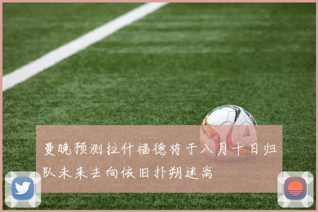 曼晚预测拉什福德将于八月十日归队未来去向依旧扑朔迷离