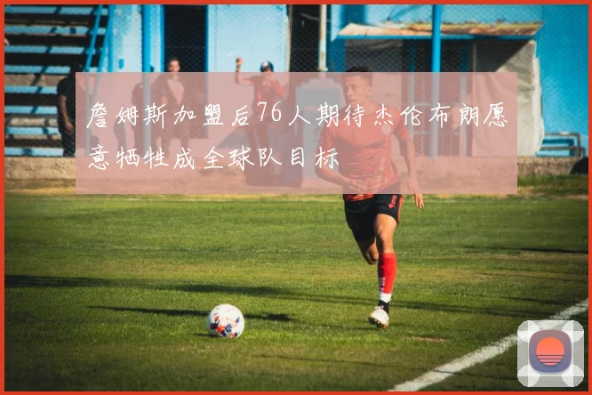 詹姆斯加盟后76人期待杰伦布朗愿意牺牲成全球队目标