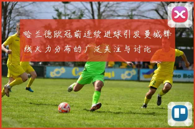 哈兰德欧冠前连续进球引发曼城锋线火力分布的广泛关注与讨论