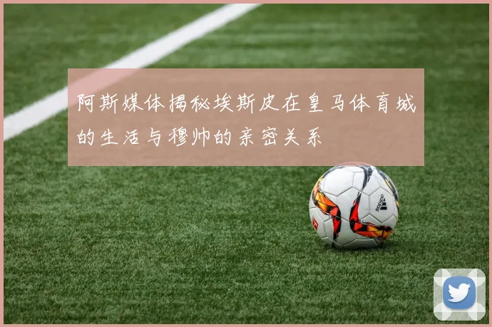 阿斯媒体揭秘埃斯皮在皇马体育城的生活与穆帅的亲密关系