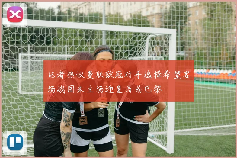 记者热议曼联欧冠对手选择希望客场战国米主场迎皇马或巴黎
